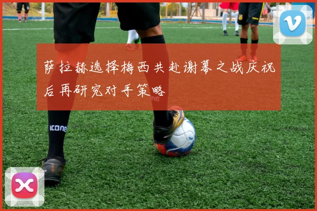 萨拉赫选择梅西共赴谢幕之战庆祝后再研究对手策略