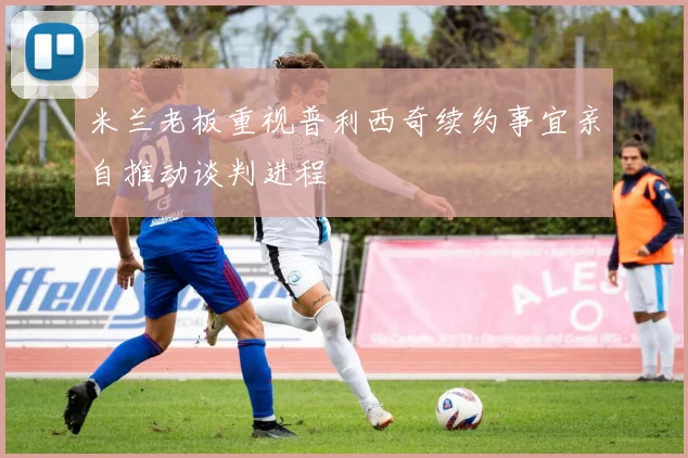 米兰老板重视普利西奇续约事宜亲自推动谈判进程