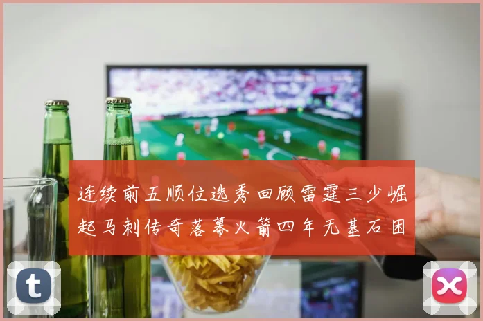 连续前五顺位选秀回顾雷霆三少崛起马刺传奇落幕火箭四年无基石困境