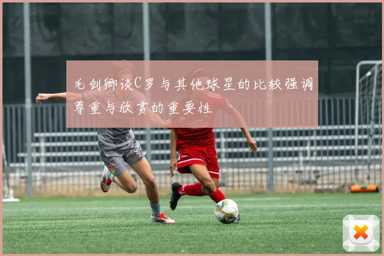 毛剑卿谈C罗与其他球星的比较强调尊重与欣赏的重要性