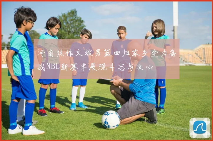 河南焦作文旅男篮回归家乡全力备战NBL新赛季展现斗志与决心