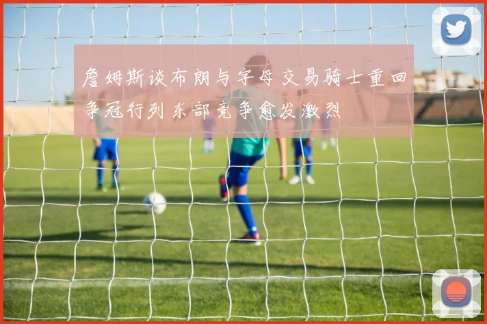 詹姆斯谈布朗与字母交易骑士重回争冠行列东部竞争愈发激烈