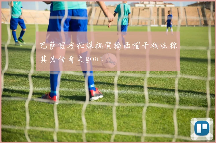 巴萨官方社媒祝贺梅西帽子戏法称其为传奇之goat