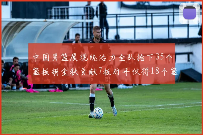 中国男篮展现统治力全队抢下35个篮板胡金秋贡献7板对手仅得18个篮板