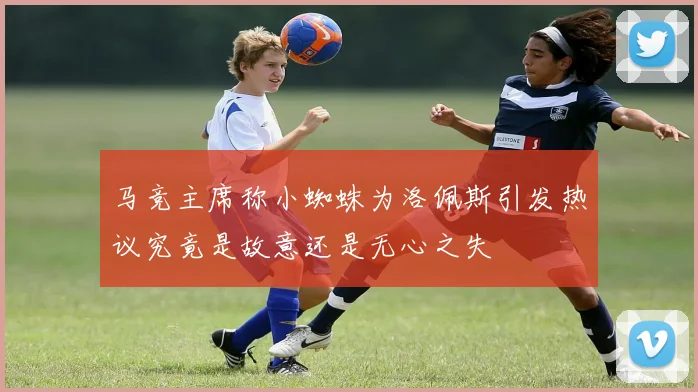 马竞主席称小蜘蛛为洛佩斯引发热议究竟是故意还是无心之失