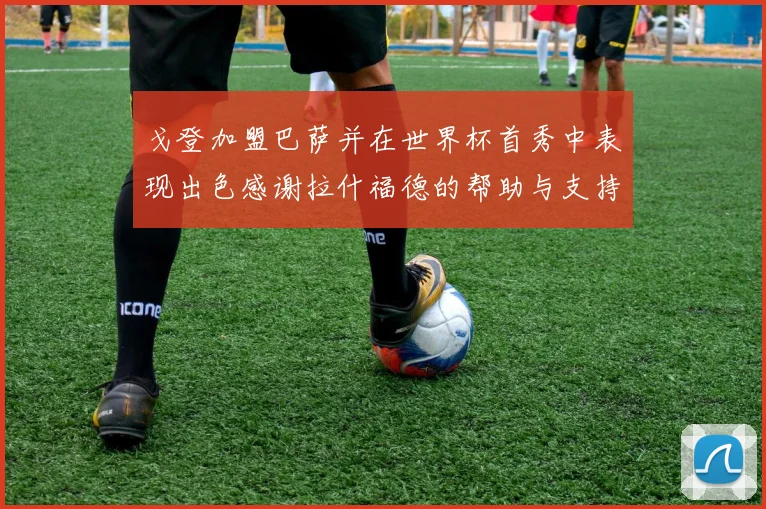 戈登加盟巴萨并在世界杯首秀中表现出色感谢拉什福德的帮助与支持