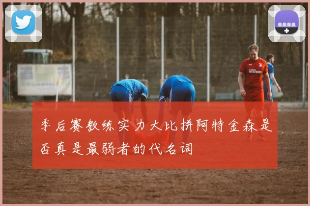 季后赛教练实力大比拼阿特金森是否真是最弱者的代名词