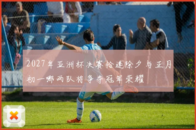 2027年亚洲杯决赛恰逢除夕与正月初一哪两队将争夺冠军荣耀