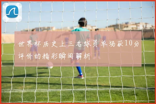 世界杯历史上三名球员单场获10分评价的精彩瞬间解析