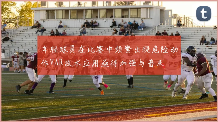年轻球员在比赛中频繁出现危险动作VAR技术应用亟待加强与普及
