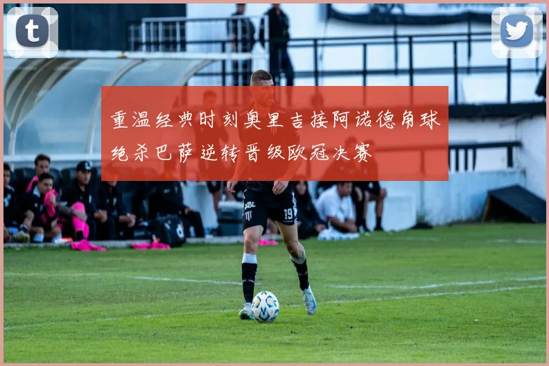 重温经典时刻奥里吉接阿诺德角球绝杀巴萨逆转晋级欧冠决赛