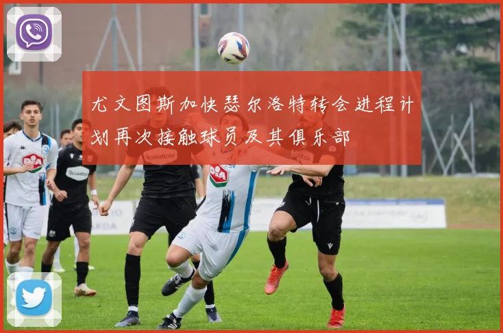 尤文图斯加快瑟尔洛特转会进程计划再次接触球员及其俱乐部