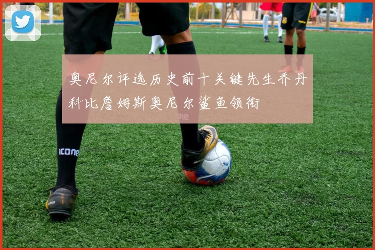 奥尼尔评选历史前十关键先生乔丹科比詹姆斯奥尼尔鲨鱼领衔