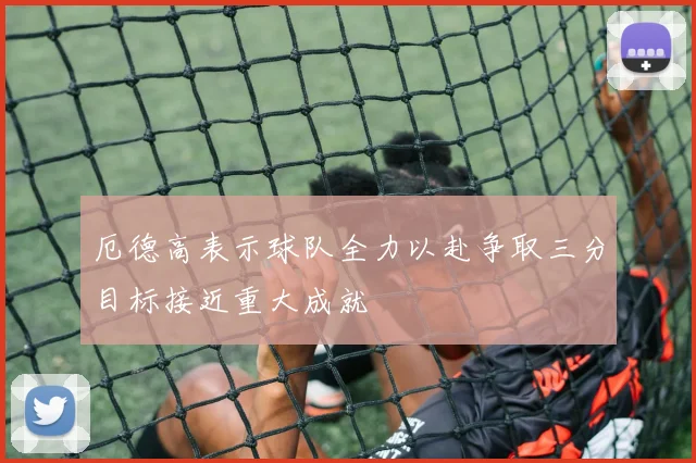 厄德高表示球队全力以赴争取三分目标接近重大成就
