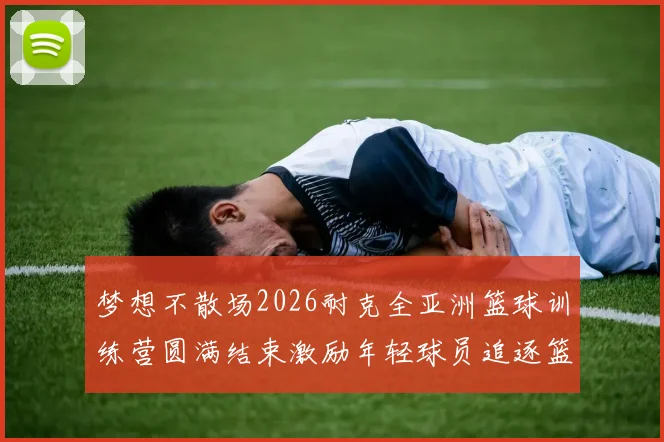 梦想不散场2026耐克全亚洲篮球训练营圆满结束激励年轻球员追逐篮球梦想