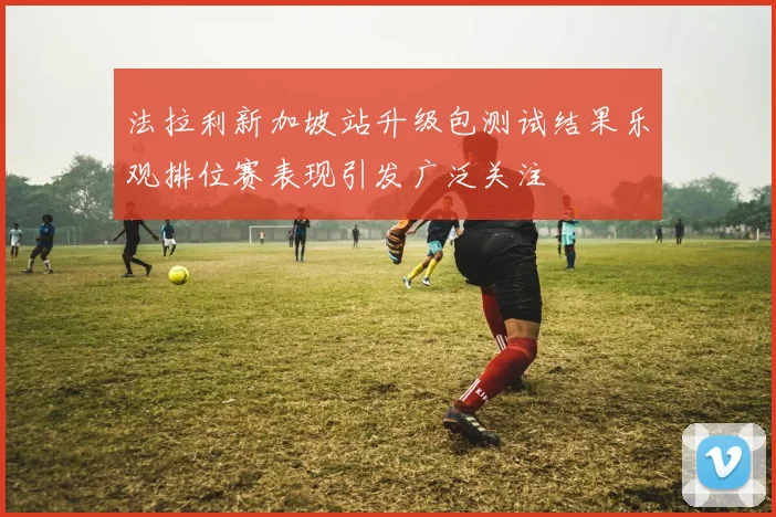 法拉利新加坡站升级包测试结果乐观排位赛表现引发广泛关注