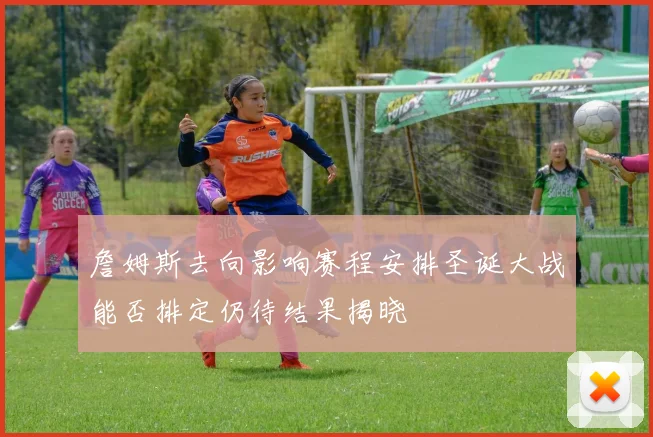詹姆斯去向影响赛程安排圣诞大战能否排定仍待结果揭晓