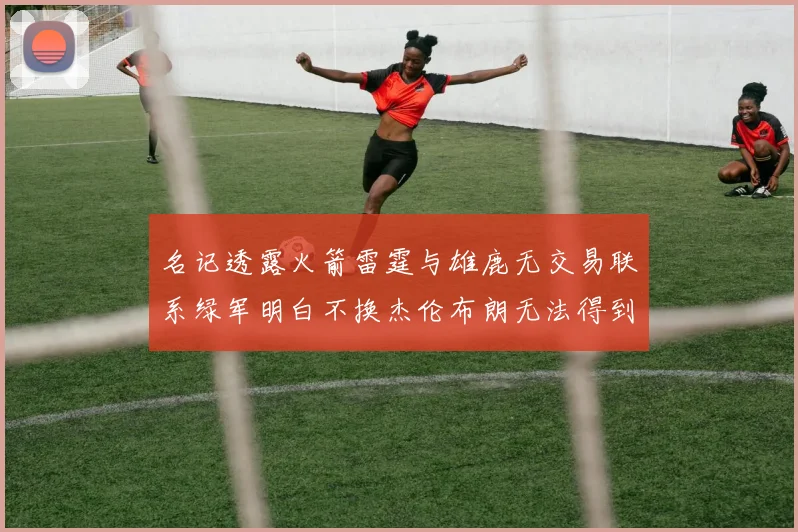 名记透露火箭雷霆与雄鹿无交易联系绿军明白不换杰伦布朗无法得到字母哥
