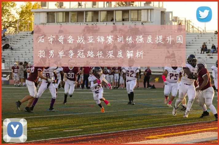 石宇奇备战亚锦赛训练强度提升国羽男单争冠路径深度解析