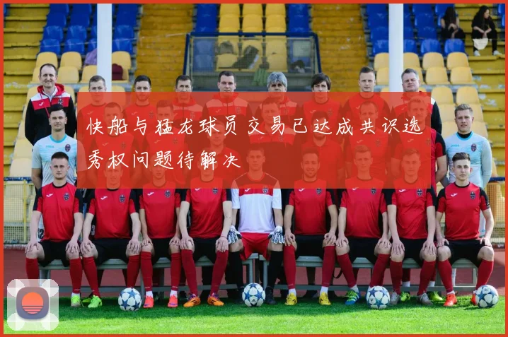快船与猛龙球员交易已达成共识选秀权问题待解决