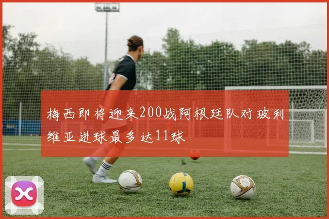梅西即将迎来200战阿根廷队对玻利维亚进球最多达11球