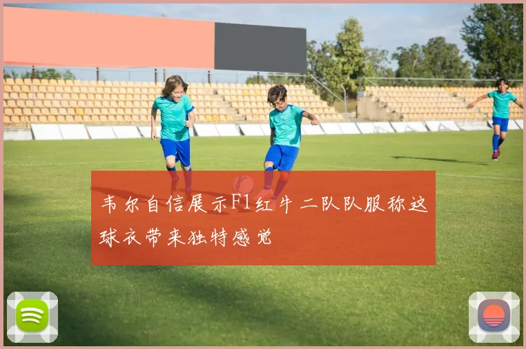 韦尔自信展示F1红牛二队队服称这球衣带来独特感觉