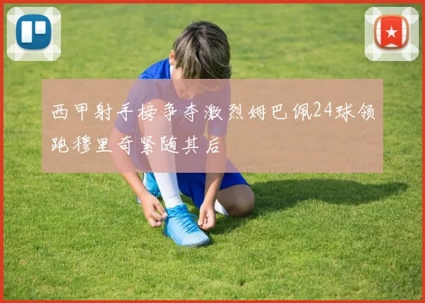 西甲射手榜争夺激烈姆巴佩24球领跑穆里奇紧随其后