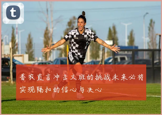 香农直言冲击文班的挑战未来必将实现隔扣的信心与决心