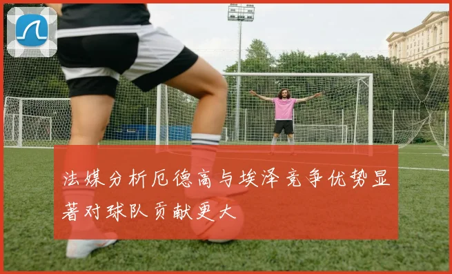 法媒分析厄德高与埃泽竞争优势显著对球队贡献更大